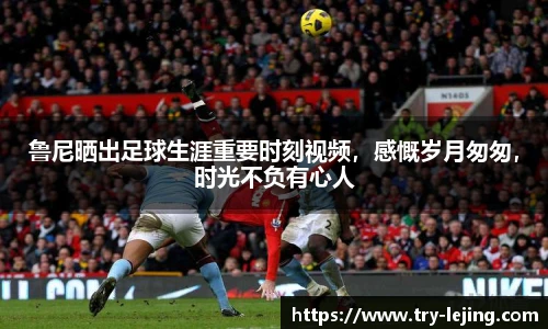 鲁尼晒出足球生涯重要时刻视频，感慨岁月匆匆，时光不负有心人
